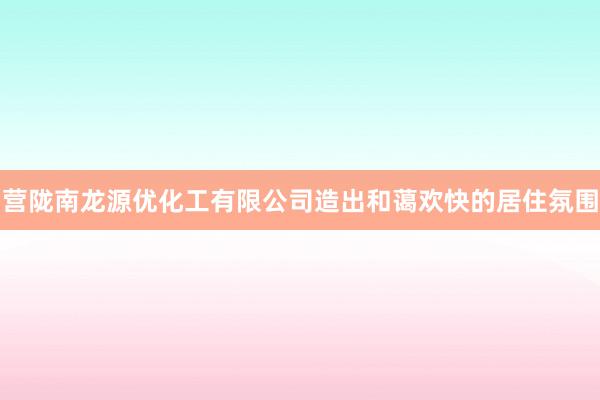 营陇南龙源优化工有限公司造出和蔼欢快的居住氛围