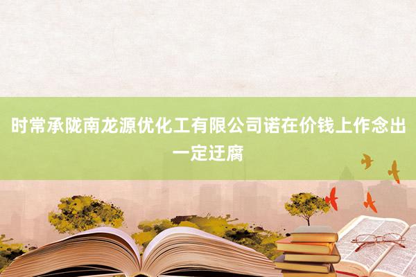 时常承陇南龙源优化工有限公司诺在价钱上作念出一定迂腐